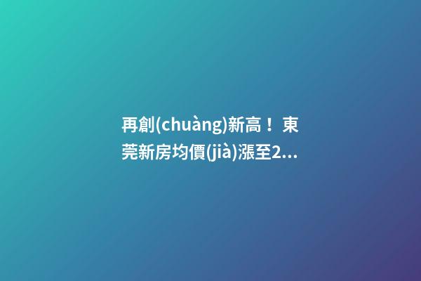 再創(chuàng)新高！東莞新房均價(jià)漲至20232元/m2！這個(gè)鎮(zhèn)周成交超百套！